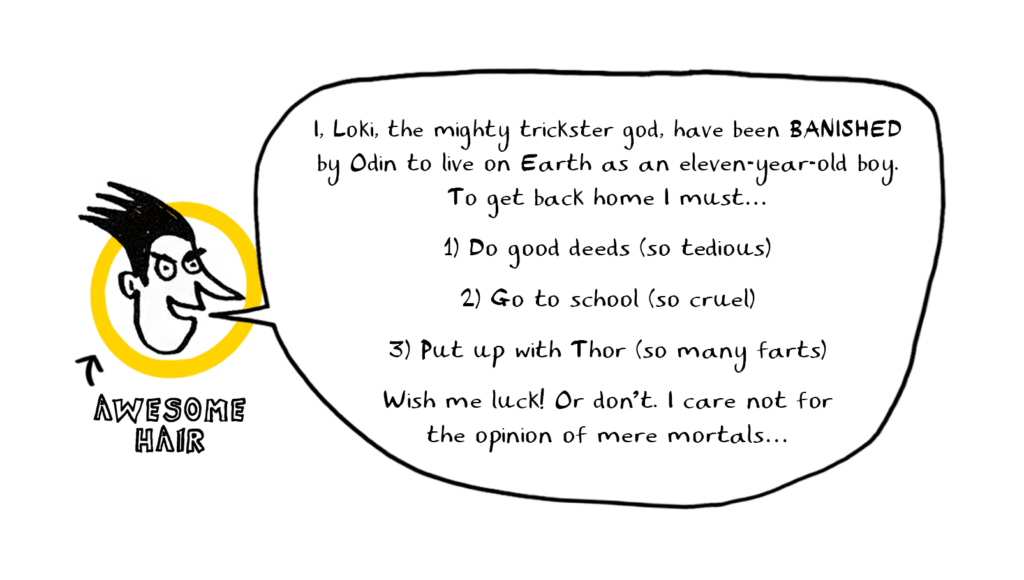 I, Loki the mighty trickster god, have been banished by Odin to live on Earth as an eleven-year-old boy. To get back home i must..
1) Do good deeds (so tedious)
2) Go to school (so cruel)
3)Put up with Thor (so many farts)
Wish me luck! Or don't. I care not for the opinion of mere mortals...