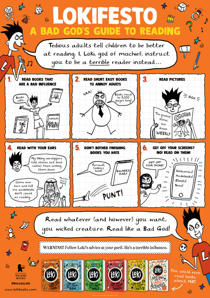 Lokifesto A Bad God's Guide to Reading.

Loki: Tedious adults tell children to be better at reading. I loki, god of michief, instruct you to be a terrible reader instead.

1. Read books that are a bad influence.
2. Read short, easy books to annoy adults.
3. Read Pictures.
4. Read with your ears
5. Don't bother finishing books you hate.
6. Get off your screen? No! Read on them instead.

Read whatever (and however) you want, you wicked creature. Read like a Bad God!

Warning! Follow Loki's advice at your peril. He's a terrible influence.
